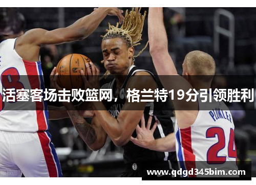 活塞客场击败篮网，格兰特19分引领胜利