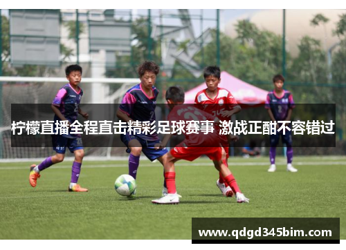 柠檬直播全程直击精彩足球赛事 激战正酣不容错过
