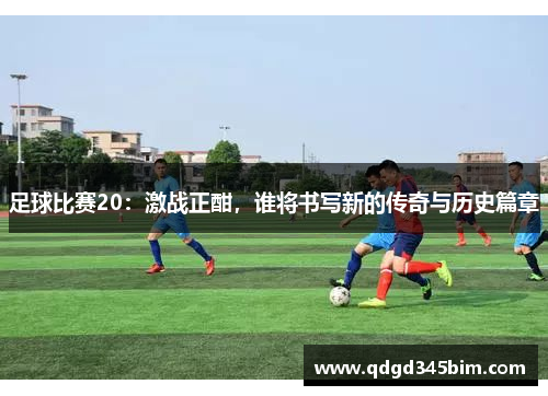 足球比赛20：激战正酣，谁将书写新的传奇与历史篇章
